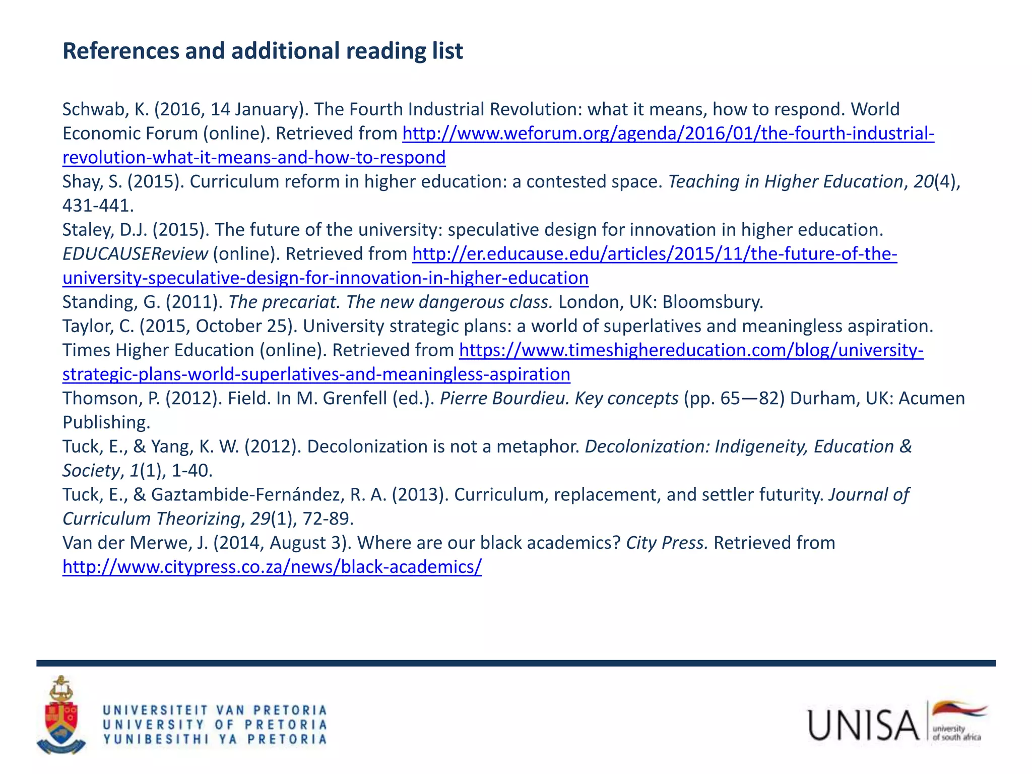 References and additional reading list
Schwab, K. (2016, 14 January). The Fourth Industrial Revolution: what it means, how to respond. World
Economic Forum (online). Retrieved from http://www.weforum.org/agenda/2016/01/the-fourth-industrial-
revolution-what-it-means-and-how-to-respond
Shay, S. (2015). Curriculum reform in higher education: a contested space. Teaching in Higher Education, 20(4),
431-441.
Staley, D.J. (2015). The future of the university: speculative design for innovation in higher education.
EDUCAUSEReview (online). Retrieved from http://er.educause.edu/articles/2015/11/the-future-of-the-
university-speculative-design-for-innovation-in-higher-education
Standing, G. (2011). The precariat. The new dangerous class. London, UK: Bloomsbury.
Taylor, C. (2015, October 25). University strategic plans: a world of superlatives and meaningless aspiration.
Times Higher Education (online). Retrieved from https://www.timeshighereducation.com/blog/university-
strategic-plans-world-superlatives-and-meaningless-aspiration
Thomson, P. (2012). Field. In M. Grenfell (ed.). Pierre Bourdieu. Key concepts (pp. 65—82) Durham, UK: Acumen
Publishing.
Tuck, E., & Yang, K. W. (2012). Decolonization is not a metaphor. Decolonization: Indigeneity, Education &
Society, 1(1), 1-40.
Tuck, E., & Gaztambide-Fernández, R. A. (2013). Curriculum, replacement, and settler futurity. Journal of
Curriculum Theorizing, 29(1), 72-89.
Van der Merwe, J. (2014, August 3). Where are our black academics? City Press. Retrieved from
http://www.citypress.co.za/news/black-academics/
 