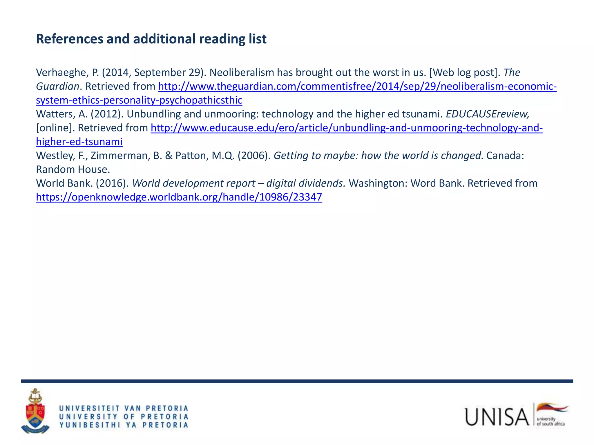 References and additional reading list
Verhaeghe, P. (2014, September 29). Neoliberalism has brought out the worst in us. [Web log post]. The
Guardian. Retrieved from http://www.theguardian.com/commentisfree/2014/sep/29/neoliberalism-economic-
system-ethics-personality-psychopathicsthic
Watters, A. (2012). Unbundling and unmooring: technology and the higher ed tsunami. EDUCAUSEreview,
[online]. Retrieved from http://www.educause.edu/ero/article/unbundling-and-unmooring-technology-and-
higher-ed-tsunami
Westley, F., Zimmerman, B. & Patton, M.Q. (2006). Getting to maybe: how the world is changed. Canada:
Random House.
World Bank. (2016). World development report – digital dividends. Washington: Word Bank. Retrieved from
https://openknowledge.worldbank.org/handle/10986/23347
 