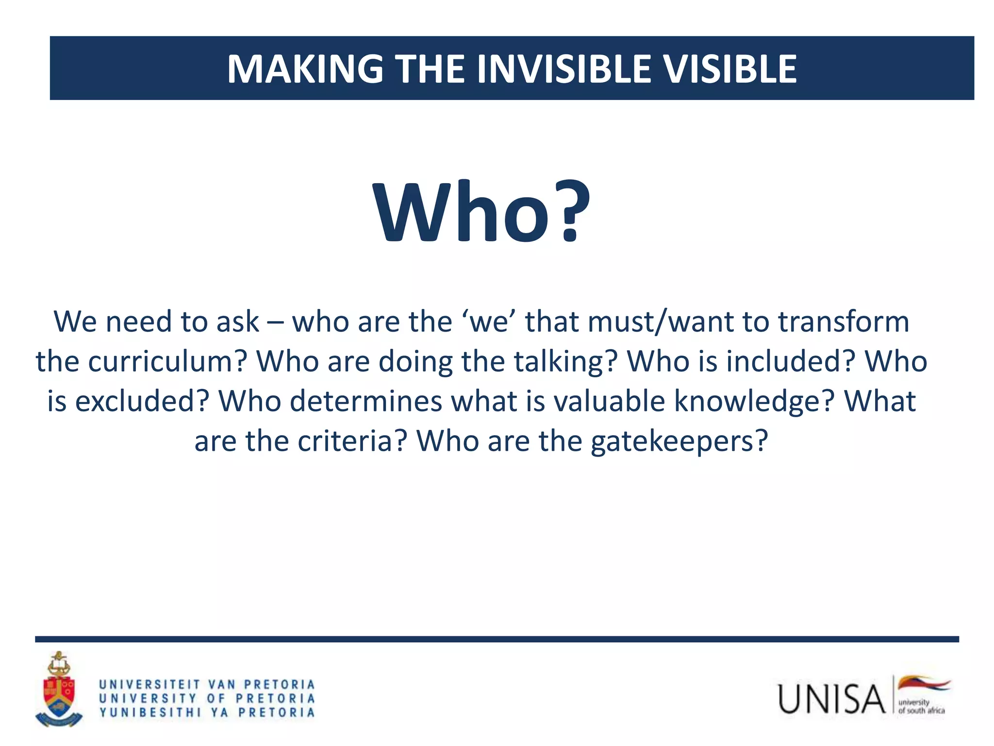 MAKING THE INVISIBLE VISIBLE
We need to ask – who are the ‘we’ that must/want to transform
the curriculum? Who are doing the talking? Who is included? Who
is excluded? Who determines what is valuable knowledge? What
are the criteria? Who are the gatekeepers?
Who?
 