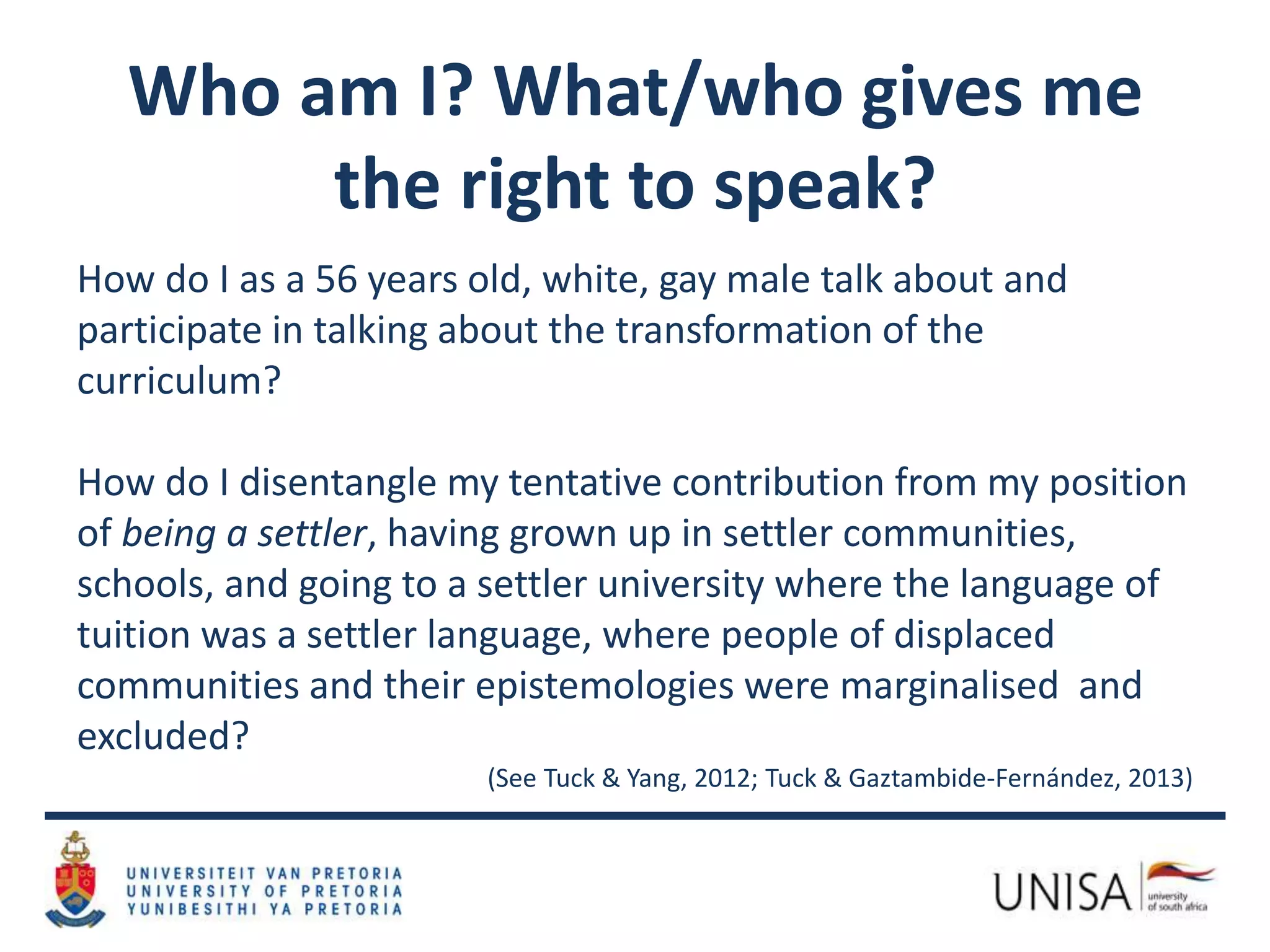 Who am I? What/who gives me
the right to speak?
How do I as a 56 years old, white, gay male talk about and
participate in talking about the transformation of the
curriculum?
How do I disentangle my tentative contribution from my position
of being a settler, having grown up in settler communities,
schools, and going to a settler university where the language of
tuition was a settler language, where people of displaced
communities and their epistemologies were marginalised and
excluded?
(See Tuck & Yang, 2012; Tuck & Gaztambide-Fernández, 2013)
 