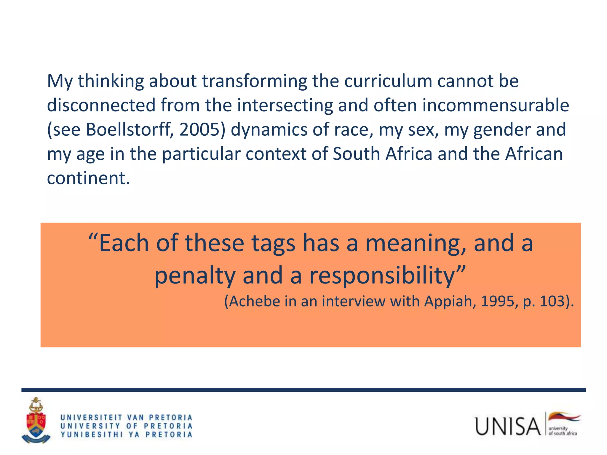 My thinking about transforming the curriculum cannot be
disconnected from the intersecting and often incommensurable
(see Boellstorff, 2005) dynamics of race, my sex, my gender and
my age in the particular context of South Africa and the African
continent.
“Each of these tags has a meaning, and a
penalty and a responsibility”
(Achebe in an interview with Appiah, 1995, p. 103).
 