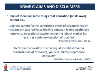 SOME CLAIMS AND DISCLAIMERS
• I belief there are some things that education (on its own)
cannot do…
Degrees cannot fix the cumulative effect of structural racism
that doesn’t just reinforce the link between family wealth and
returns to educational attainment in the labour market but
exists as a primary function of that link
(McMillan Cottom, 2014, par. 17)
To “expand education in an unequal society without a
redistribution of resources, you will [merely] reproduce
inequality”
(McMillan Cottom in Prinsloo, 2015a)
 