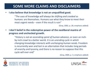 SOME MORE CLAIMS AND DISCLAIMERS
• I also believe that knowledge is not an unqualified good.
“The uses of knowledge will always be shifting and crooked as
humans are themselves. Humans use what they know to meet their
most urgent needs – even if the result is ruin”
(Gray, 2002, p. 28; emphasis added)
• I don’t belief in the redemptive power of the neoliberal mantra of
progress and unchecked growth.
“History is not an ascending spiral of human advance, or even an inch-
by inch crawl to a better world. It is an unending cycle in which
changing knowledge interacts with unchanging human needs. Freedom
is recurrently won and lost in an alternation that includes long periods
of anarchy and tyranny, and there is no reason to suppose that this
cycle will ever end”
(Gray, 2004, p. 3; emphasis added)
 