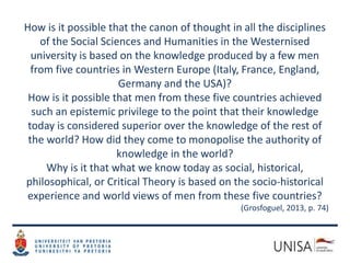 How is it possible that the canon of thought in all the disciplines
of the Social Sciences and Humanities in the Westernised
university is based on the knowledge produced by a few men
from five countries in Western Europe (Italy, France, England,
Germany and the USA)?
How is it possible that men from these five countries achieved
such an epistemic privilege to the point that their knowledge
today is considered superior over the knowledge of the rest of
the world? How did they come to monopolise the authority of
knowledge in the world?
Why is it that what we know today as social, historical,
philosophical, or Critical Theory is based on the socio-historical
experience and world views of men from these five countries?
(Grosfoguel, 2013, p. 74)
 