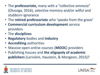 • The professoriate, many with a “collective amnesia”
(Olusoga, 2016), selective memory and/or wilful and
stubborn ignorance
• The retired professoriate who ‘speaks from the grave’
• Commercial curriculum development service
providers
• The disciplines
• Regulatory bodies and industry
• Accrediting authorities
• Massive open online courses (MOOC) providers
• Publishing houses and the oligopoly of academic
publishers (Larivière, Haustein, & Mongeon, 2015)?
 