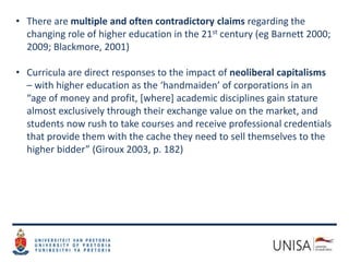 • There are multiple and often contradictory claims regarding the
changing role of higher education in the 21st century (eg Barnett 2000;
2009; Blackmore, 2001)
• Curricula are direct responses to the impact of neoliberal capitalisms
– with higher education as the ‘handmaiden’ of corporations in an
“age of money and profit, [where] academic disciplines gain stature
almost exclusively through their exchange value on the market, and
students now rush to take courses and receive professional credentials
that provide them with the cache they need to sell themselves to the
higher bidder” (Giroux 2003, p. 182)
 