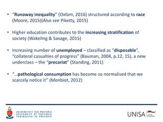 • “Runaway inequality” (Oxfam, 2016) structured according to race
(Moore, 2015)(Also see Piketty, 2015)
• Higher education contributes to the increasing stratification of
society (Wakeling & Savage, 2015)
• Increasing number of unemployed – classified as “disposable”,
“collateral casualties of progress” (Bauman, 2004, p.12, 15), a new
underclass – the “precariat” (Standing, 2011)
• “…pathological consumption has become so normalised that we
scarcely notice it” (Monbiot, 2012)
 