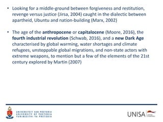 • Looking for a middle-ground between forgiveness and restitution,
revenge versus justice (Jirsa, 2004) caught in the dialectic between
apartheid, Ubuntu and nation-building (Marx, 2002)
• The age of the anthropocene or capitalocene (Moore, 2016), the
fourth industrial revolution (Schwab, 2016), and a new Dark Age
characterised by global warming, water shortages and climate
refugees, unstoppable global migrations, and non-state actors with
extreme weapons, to mention but a few of the elements of the 21st
century explored by Martin (2007)
 