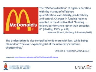 The “McDonaldisation” of higher education
with the mantra of efficiency,
quantification, calculability, predictability
and control. Changes in funding regimes
resulted in the directive that “funding …
follows performance rather than precedes
it” (Hartley, 1995, p. 418).
(Also see Altbach, Reisberg, & Rumbley,2009)
The professoriate is also compelled to do more with less, while being
blamed for “the ever-expanding list of the university’s system’s
shortcomings”
(Altbach & Finkelstein, 2014, par. 3)
Image credit: https://commons.wikimedia.org/wiki/File:Mcdonalds-90s-logo.svg
 