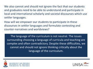 We also cannot and should not ignore the fact that our students
and graduates need to be able to understand and participate in
local and international scholarly and societal discourses which use
settler languages.
How will we empower our students to participate in these
discourses in settler languages and formulate contesting and
counter-narratives and worldviews?
The language of the curriculum is not neutral. The issues
surrounding choosing a language of curricula and teaching are
complex and often contradictory. Despite these difficulties, we
cannot and should not ignore thinking critically about the
language of the curriculum.
 