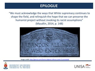 EPILOGUE
“We must acknowledge the ways that White supremacy continues to
shape the field, and relinquish the hope that we can preserve the
humanist project without invoking its racist assumptions”
(Maudlin, 2014, p. 148)
Image credit: http://genius.com/Dante-alighieri-inferno-canto-3-annotated
 