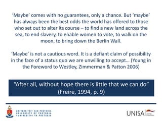 “After all, without hope there is little that we can do”
(Freire, 1994, p. 9)
‘Maybe’ comes with no guarantees, only a chance. But ‘maybe’
has always been the best odds the world has offered to those
who set out to alter its course – to find a new land across the
sea, to end slavery, to enable women to vote, to walk on the
moon, to bring down the Berlin Wall.
‘Maybe’ is not a cautious word. It is a defiant claim of possibility
in the face of a status quo we are unwilling to accept… (Young in
the Foreword to Westley, Zimmerman & Patton 2006)
 