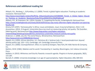 References and additional reading list
Altbach, P.G., Reisberg, L., & Rumbley, L.E. (2009). Trends in global higher education: Tracking an academic
revolution. Retrieved from
http://www.researchgate.net/profile/Philip_Altbach/publication/225084084_Trends_in_Global_Higher_Educati
on_Tracking_an_Academic_Revolution/links/551ac4020cf251c35b4f5d0d.pdf
Altbach, P.G., & Finkelstein, M.J. (2014, October 7). Forgetting the faculty. InsideHigherEd. Retrieved from
https://www.insidehighered.com/views/2014/10/07/essay-way-many-reformers-higher-education-are-ignoring-
faculty-role
Amory, D.P. (1997). ‘Homosexuality’ in Africa: issues and debates. Issue: A Journal of Opinion, 25(1): 5-10.
Anonymous. (2014, 15 August). Universities focus too much on measuring activity, not quality. The Guardian.
[Web log post]. Retrieved from http://www.theguardian.com/higher-education-
network/blog/2014/aug/15/academics-anonymous-universities-measure-activity-not-quality
Anderson, C. (2008, July 23). The end of theory. Wired (online). Retrieved from
http://www.wired.com/2008/06/pb-theory/
Appiah, K.A. (1995). African identities. In L. Nicholson & S. Seidman (eds.). Social postmodernism: beyond
identity politics (pp. 103—115). Cambridge, UK: Cambridge University Press.
Appiah, K.A. (2006). Cosmopolitanism. Ethics in a world of strangers. New York, NY: W.W. Norton & Company,
Inc.
Bakhtin, M.M. (1984). Rabelais and his world. Translated by H. Iswolsky. Bloomington, Ind: Indiana University
Press.
Baldwin, A. (2012). Whiteness and futurity Towards a research agenda. Progress in human geography, 36(2),
172-187.
Barnett, R. (2000). University knowledge in an age of supercomplexity. Higher Education, (40), 409-422.
 