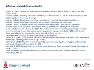 References and additional reading list
Barnett, R. (2009). Knowing and becoming in the higher education curriculum, Studies in Higher Education,
34(4), 429- 440.
Bauman, Z. (1995). Searching for a centre that holds, in M. Featherstone, S. Lash, & R. Robertson (Eds.), Global
modernities (pp. 140-154). London: Sage.
Bauman, Z. (1998). Globalisation: The human consequences. New York: Columbia University Press.
Bauman, Z. (2004). Wasted lives. Modernity and its outcasts. Cambridge, UK: Polity Press.
Bauman, Z. (2011). Collateral damage. Social inequalities in a global age. Cambridge, UK: Polity Press.
Bauman, Z. (2012). On education. Conversations with Riccardo Mazzeo. Cambridge, UK: Polity Press.
Beddoes, K., Schimpf, CM., Pawley, AL. (2014). New metaphors for new understandings: ontological questions
about developing grounded theories in engineering education. Paper presented at the 121st ASEE Annual
Conference & Exposition, Indianapolis, Indiana, June 15-18. Retrieved from
http://www.asee.org/public/conferences/32/papers/9010/download
Belfanti, C.M. (2004). Guilds, patents, and the circulation of technical knowledge. Northern Italy during the early
modern age. Technology and Culture, 45(3), 569–589.
Blackmore, J. (2001). Universities in crisis? Knowledge economies, emancipatory pedagogies, and the critical
intellectual. Educational Theory, 51(3), 353-370.
Boellstorff, T. (2005). Between religion and desire: being Muslim and Gay in Indonesia. American Anthropologist
107(4), 575-585.
Booth, W.J. (1999). Communities of memory: on identity, memory, and debt. The American Political Science
Review 93(2), 249-263.
 