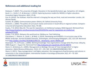 References and additional reading list
Brabazon, T. (2007). The university of Google. Education in the (post)information age. Hampshire, UK: Ashgate.
Burd, E. L., Smith, S. P., & Reisman, S. (2014). Exploring business models for MOOCs in higher education.
Innovative Higher Education, 40(1), 37-49.
Carr, N. (2010). The shallows. How the internet is changing the way we think, read and remember. London, UK:
Atlantic Books.
Castells, M. (2009). Communication power. Oxford, UK: Oxford University Press.
Chisholm, L. (2005). The politics of curriculum review and revision in South Africa in regional context. Compare:
A Journal of Comparative Education 35(1), 79-100.
Coates, T-N. (2014, May 22). The case for reparations: an intellectual autopsy. [Web log post]. Retrieved from
http://www.theatlantic.com/business/archive/2014/05/the-case-for-reparations-an-intellectual-
autopsy/371125/
Coates, T-N. (2015). Between the world and me. Melbourne: Text Publishing.
Czerniewicz, L., Deacon, A., Small, J., & Walji, S. (2014). Developing world MOOCs: A curriculum view of the
MOOC landscape. Journal of Global Literacies, Technologies, and Emerging Pedagogies, 2(3), 122-139. Retrieved
from http://joglep.com/files/7614/0622/4917/2._Developing_world_MOOCs.pdf
Davenport, T.H., & Prusak, L. (2000). Working knowledge: how organisations manage what they know. Ubiquity,
2000 (August 1 - August 31). Retrieved from http://ubiquity.acm.org/article.cfm?id=348775
Deem, R., & Brehony, K.J. (2005). Management as ideology: the case of ‘new managerialism’ in higher
education. Oxford Review of Education, 31(2), 217—235. DOI: 10.1080/03054980500117827
Deem, R. (2011). ‘New managerialism’ and higher education: the management of performances and cultures in
universities in the United Kingdom. International Studies in Sociology of Education, 8(1), 47—70. DOI:
10.1080/0962021980020014
 