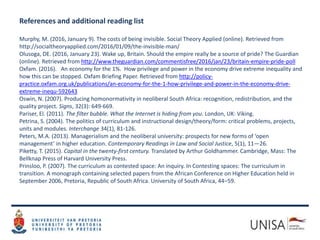 References and additional reading list
Murphy, M. (2016, January 9). The costs of being invisible. Social Theory Applied (online). Retrieved from
http://socialtheoryapplied.com/2016/01/09/the-invisible-man/
Olusoga, DE. (2016, January 23). Wake up, Britain. Should the empire really be a source of pride? The Guardian
(online). Retrieved from http://www.theguardian.com/commentisfree/2016/jan/23/britain-empire-pride-poll
Oxfam. (2016). An economy for the 1%. How privilege and power in the economy drive extreme inequality and
how this can be stopped. Oxfam Briefing Paper. Retrieved from http://policy-
practice.oxfam.org.uk/publications/an-economy-for-the-1-how-privilege-and-power-in-the-economy-drive-
extreme-inequ-592643
Oswin, N. (2007). Producing homonormativity in neoliberal South Africa: recognition, redistribution, and the
quality project. Signs, 32(3): 649-669.
Pariser, El. (2011). The filter bubble. What the Internet is hiding from you. London, UK: Viking.
Petrina, S. (2004). The politics of curriculum and instructional design/theory/form: critical problems, projects,
units and modules. Interchange 34(1), 81-126.
Peters, M.A. (2013). Managerialism and the neoliberal university: prospects for new forms of ‘open
management’ in higher education. Contemporary Readings in Law and Social Justice, 5(1), 11—26.
Piketty, T. (2015). Capital in the twenty-first century. Translated by Arthur Goldhammer. Cambridge, Mass: The
Bellknap Press of Harvard University Press.
Prinsloo, P. (2007). The curriculum as contested space: An inquiry. In Contesting spaces: The curriculum in
transition. A monograph containing selected papers from the African Conference on Higher Education held in
September 2006, Pretoria, Republic of South Africa. University of South Africa, 44–59.
 