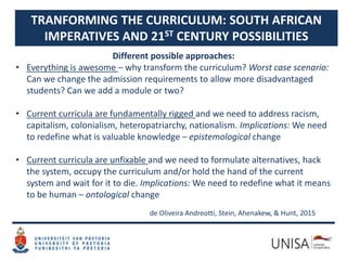 TRANFORMING THE CURRICULUM: SOUTH AFRICAN
IMPERATIVES AND 21ST CENTURY POSSIBILITIES
Different possible approaches:
• Everything is awesome – why transform the curriculum? Worst case scenario:
Can we change the admission requirements to allow more disadvantaged
students? Can we add a module or two?
• Current curricula are fundamentally rigged and we need to address racism,
capitalism, colonialism, heteropatriarchy, nationalism. Implications: We need
to redefine what is valuable knowledge – epistemological change
• Current curricula are unfixable and we need to formulate alternatives, hack
the system, occupy the curriculum and/or hold the hand of the current
system and wait for it to die. Implications: We need to redefine what it means
to be human – ontological change
de Oliveira Andreotti, Stein, Ahenakew, & Hunt, 2015
 