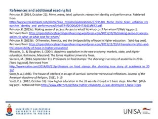 References and additional reading list
Prinsloo, P. (2014, October 22). Mene, mene, tekel, upharsin: researcher identity and performance. Retrieved
from
https://www.researchgate.net/profile/Paul_Prinsloo/publication/267395307_Mene_mene_tekel_upharsin_res
earcher_identity_and_performance/links/544f2f200cf29473161bf642.pdf
Prinsloo, P. (2015a). Making sense of access: Access to what? At what cost? For whom? [Web log post].
Retrieved from https://opendistanceteachingandlearning.wordpress.com/2015/10/26/making-sense-of-access-
access-to-what-at-what-cost-for-whom/
Prinsloo, P. (2015b). Of heresies, heretics, and the (im)possibility of hope in higher education. [Web log post].
Retrieved from https://opendistanceteachingandlearning.wordpress.com/2015/11/23/of-heresies-heretics-and-
the-impossibility-of-hope-in-higher-education/
Rhoades, G., & Slaughter, S. (2004). Academic capitalism in the new economy: markets, state, and higher
education. Baltimore, Maryland: The Johns Hopkins University Press.
Saccaro, M. (2014, September 21). Professors on food stamps: The shocking true story of academia in 2014.
[Web log post]. Retrieved from
http://www.salon.com/2014/09/21/professors_on_food_stamps_the_shocking_true_story_of_academia_in_20
14/
Scott, N.A. (1986). The house of intellect in an age of carnival: some hermeneutical reflections. Journal of the
American Academy of Religion, 55(1), 3-19.
Scott, D.L. (2012, October 16). How higher education in the US was destroyed in 5 basic steps. AlterNet. [Web
log post]. Retrieved from http://www.alternet.org/how-higher-education-us-was-destroyed-5-basic-steps
 