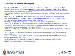 References and additional reading list
Schwab, K. (2016, 14 January). The Fourth Industrial Revolution: what it means, how to respond. World
Economic Forum (online). Retrieved from http://www.weforum.org/agenda/2016/01/the-fourth-industrial-
revolution-what-it-means-and-how-to-respond
Shay, S. (2015). Curriculum reform in higher education: a contested space. Teaching in Higher Education, 20(4),
431-441.
Staley, D.J. (2015). The future of the university: speculative design for innovation in higher education.
EDUCAUSEReview (online). Retrieved from http://er.educause.edu/articles/2015/11/the-future-of-the-
university-speculative-design-for-innovation-in-higher-education
Standing, G. (2011). The precariat. The new dangerous class. London, UK: Bloomsbury.
Taylor, C. (2015, October 25). University strategic plans: a world of superlatives and meaningless aspiration.
Times Higher Education (online). Retrieved from https://www.timeshighereducation.com/blog/university-
strategic-plans-world-superlatives-and-meaningless-aspiration
Thomson, P. (2012). Field. In M. Grenfell (ed.). Pierre Bourdieu. Key concepts (pp. 65—82) Durham, UK: Acumen
Publishing.
Tuck, E., & Yang, K. W. (2012). Decolonization is not a metaphor. Decolonization: Indigeneity, Education &
Society, 1(1), 1-40.
Tuck, E., & Gaztambide-Fernández, R. A. (2013). Curriculum, replacement, and settler futurity. Journal of
Curriculum Theorizing, 29(1), 72-89.
Van der Merwe, J. (2014, August 3). Where are our black academics? City Press. Retrieved from
http://www.citypress.co.za/news/black-academics/
 