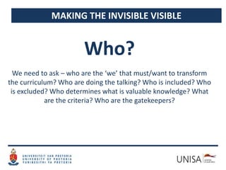 MAKING THE INVISIBLE VISIBLE
We need to ask – who are the ‘we’ that must/want to transform
the curriculum? Who are doing the talking? Who is included? Who
is excluded? Who determines what is valuable knowledge? What
are the criteria? Who are the gatekeepers?
Who?
 