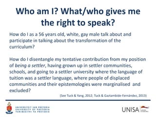 Who am I? What/who gives me
the right to speak?
How do I as a 56 years old, white, gay male talk about and
participate in talking about the transformation of the
curriculum?
How do I disentangle my tentative contribution from my position
of being a settler, having grown up in settler communities,
schools, and going to a settler university where the language of
tuition was a settler language, where people of displaced
communities and their epistemologies were marginalised and
excluded?
(See Tuck & Yang, 2012; Tuck & Gaztambide-Fernández, 2013)
 