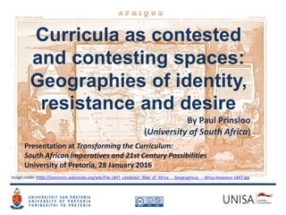 Curricula as contested
and contesting spaces:
Geographies of identity,
resistance and desire
By Paul Prinsloo
(University of South Africa)
Image credit: https://commons.wikimedia.org/wiki/File:1847_Levasseur_Map_of_Africa_-_Geographicus_-_Africa-levasseur-1847.jpg
Presentation at Transforming the Curriculum:
South African Imperatives and 21st Century Possibilities
University of Pretoria, 28 January 2016
 
