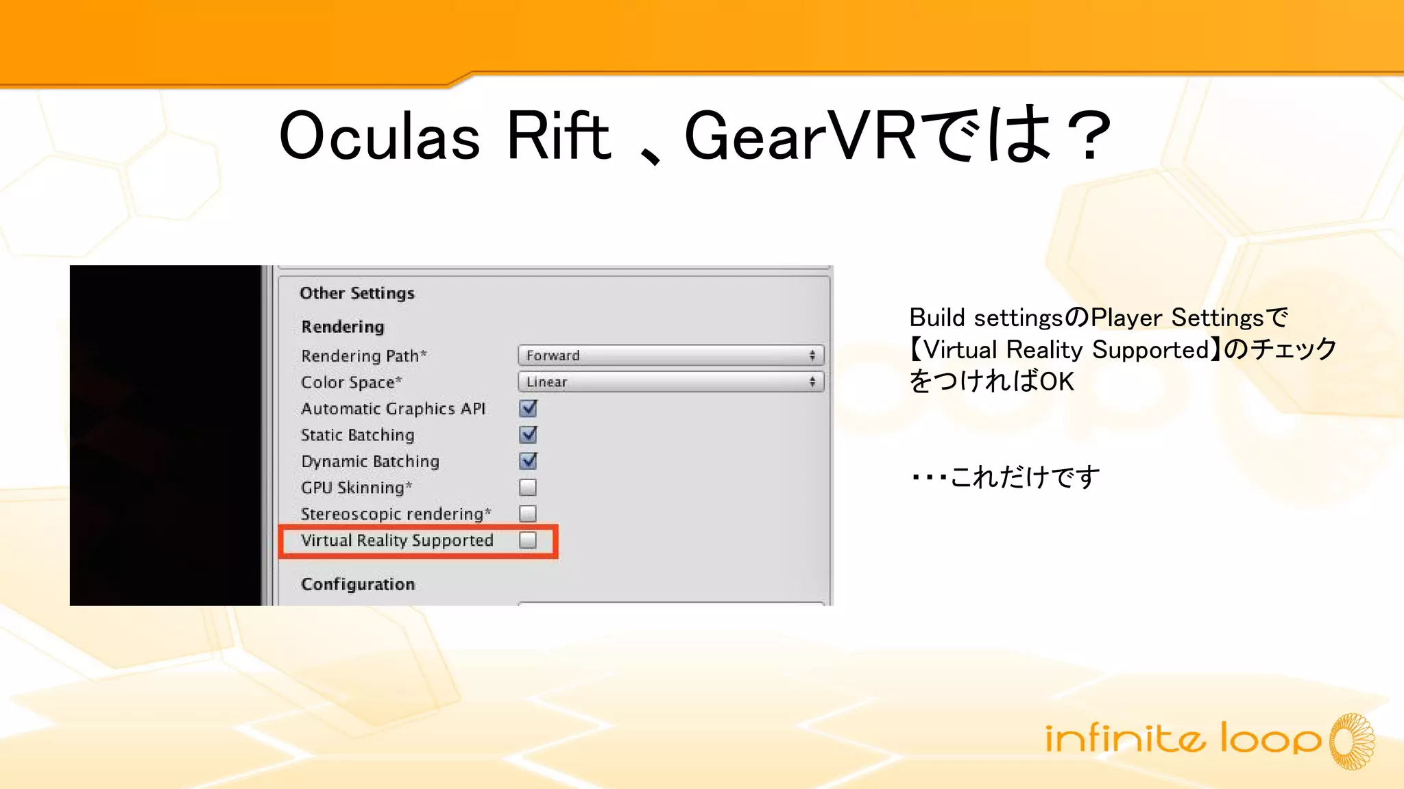 Oculas Rift 、GearVRでは？
Build settingsのPlayer Settingsで
【Virtual Reality Supported】のチェック
をつければOK
・・・これだけです
 