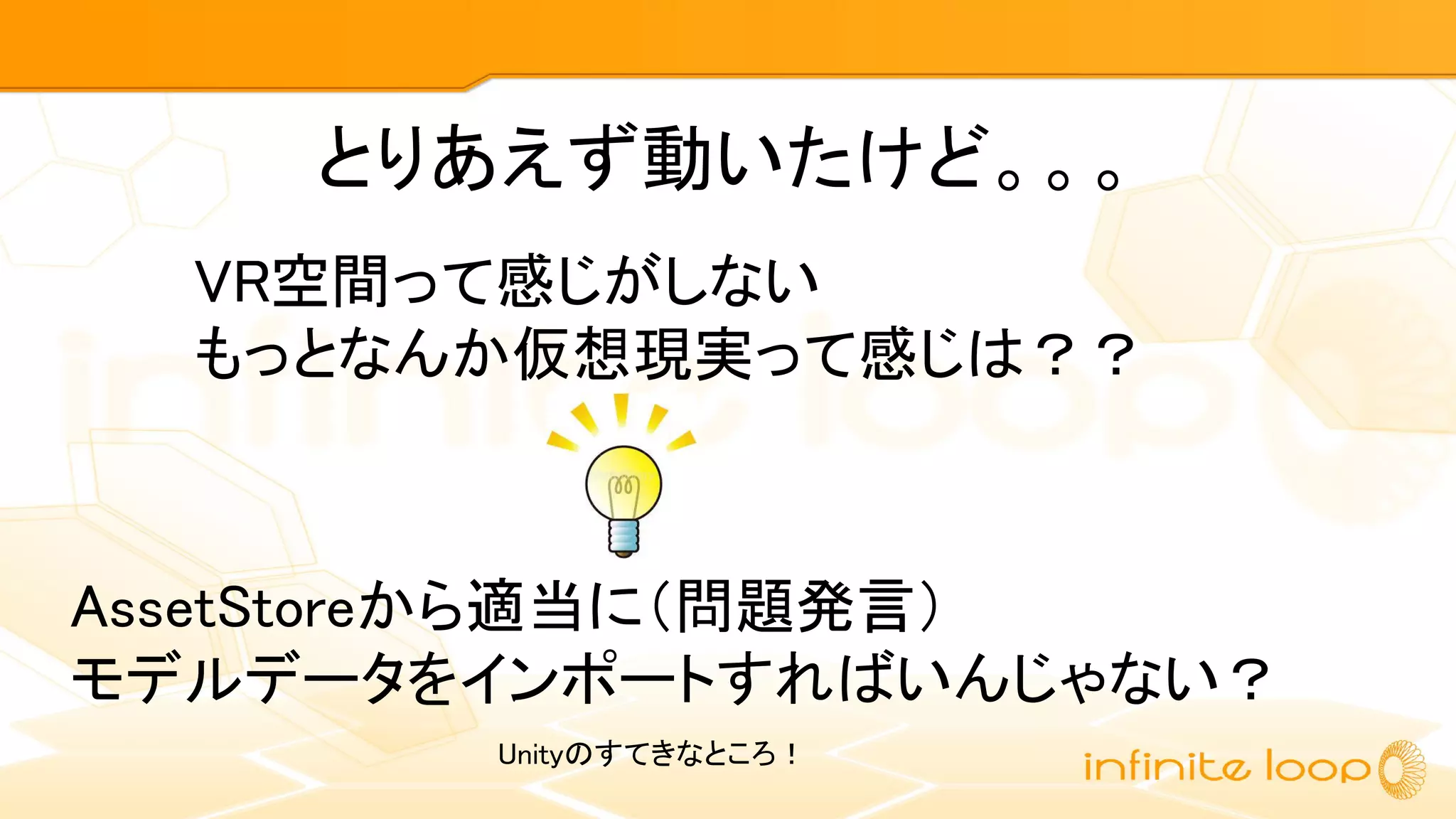 とりあえず動いたけど。。。
VR空間って感じがしない
もっとなんか仮想現実って感じは？？
AssetStoreから適当に（問題発言）
モデルデータをインポートすればいんじゃない？
Unityのすてきなところ！
 