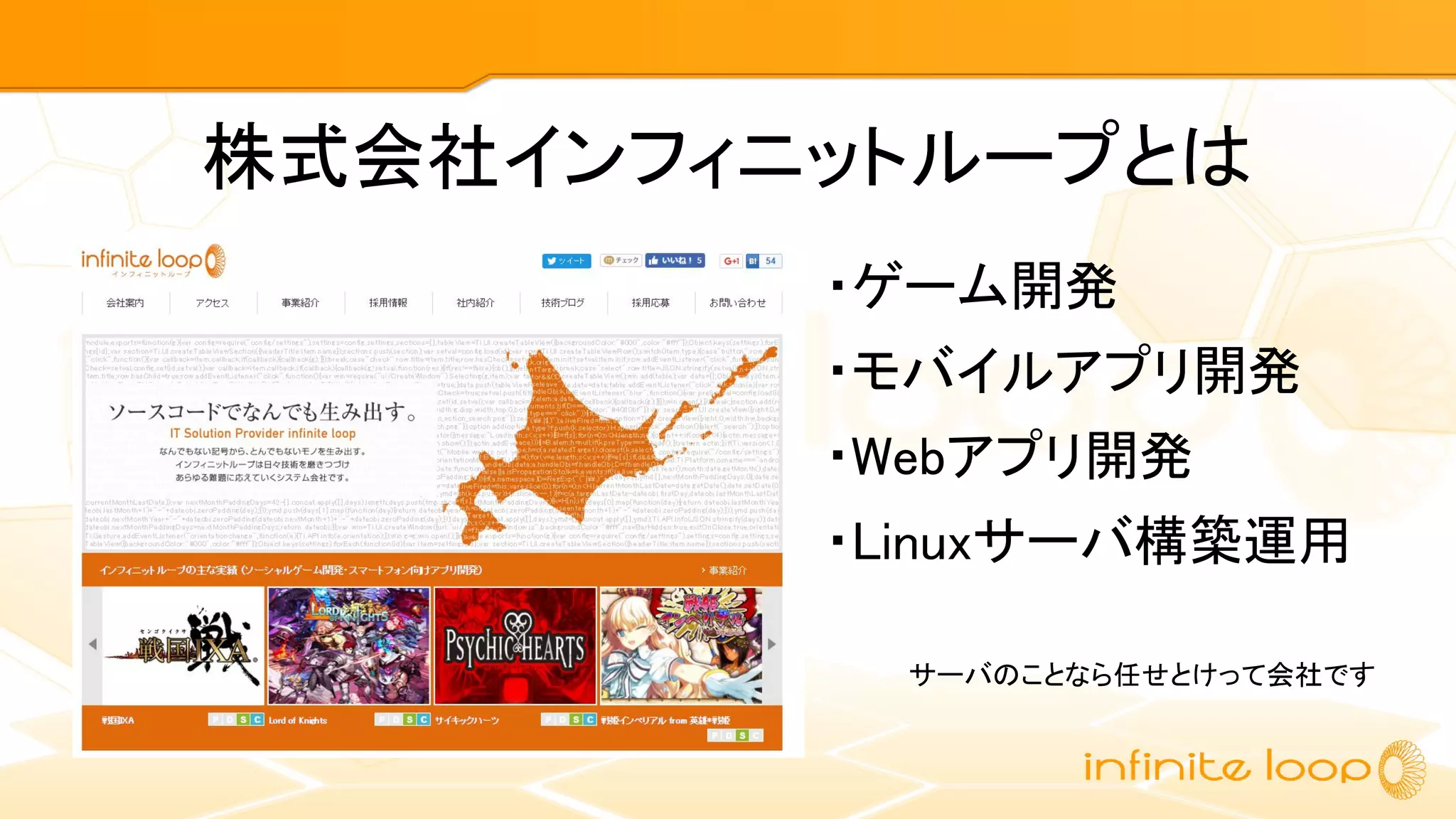 株式会社インフィニットループとは
・ゲーム開発
・モバイルアプリ開発
・Webアプリ開発
・Linuxサーバ構築運用
サーバのことなら任せとけって会社です
 