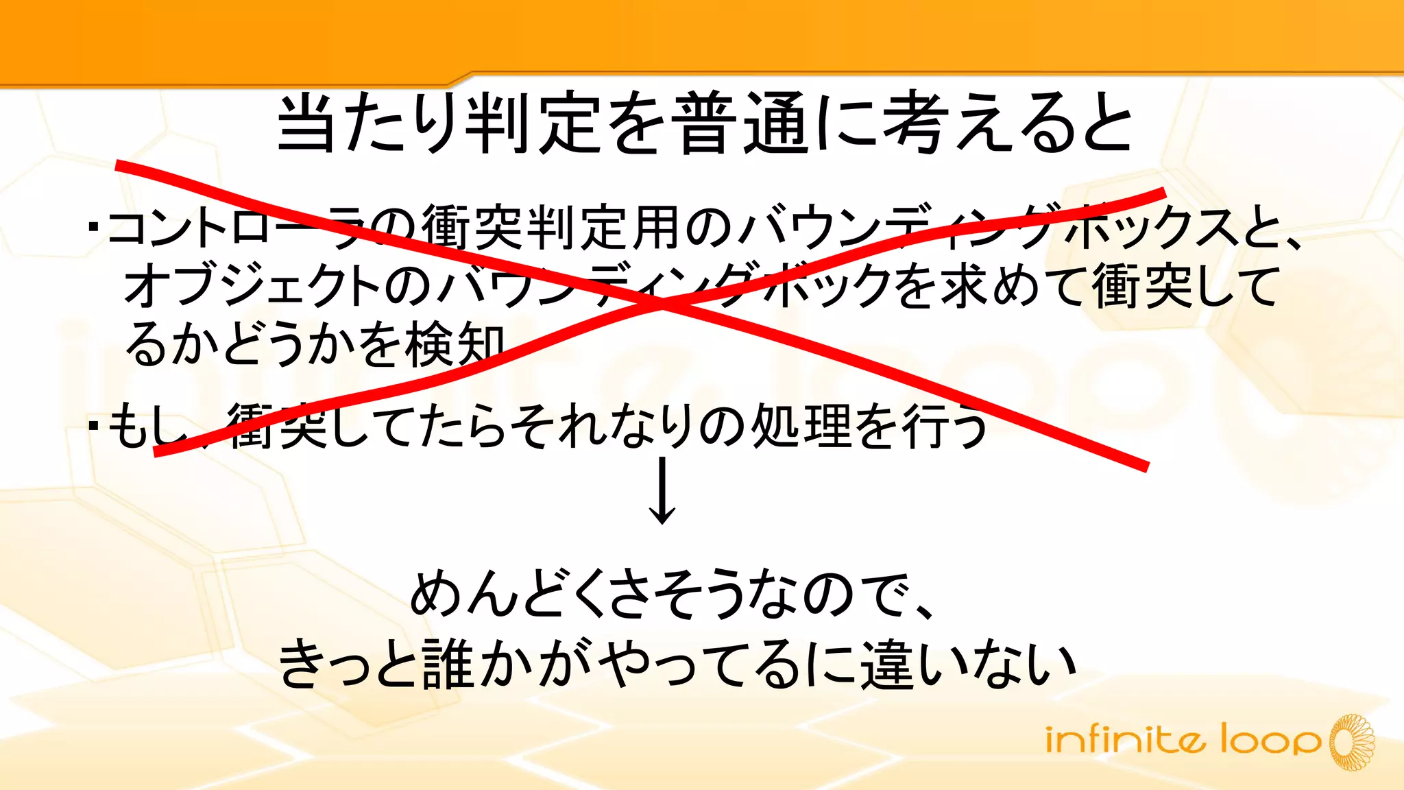 当たり判定を普通に考えると
・コントローラの衝突判定用のバウンディングボックスと、
オブジェクトのバウンディングボックを求めて衝突して
るかどうかを検知
・もし、衝突してたらそれなりの処理を行う
↓
めんどくさそうなので、
きっと誰かがやってるに違いない
 