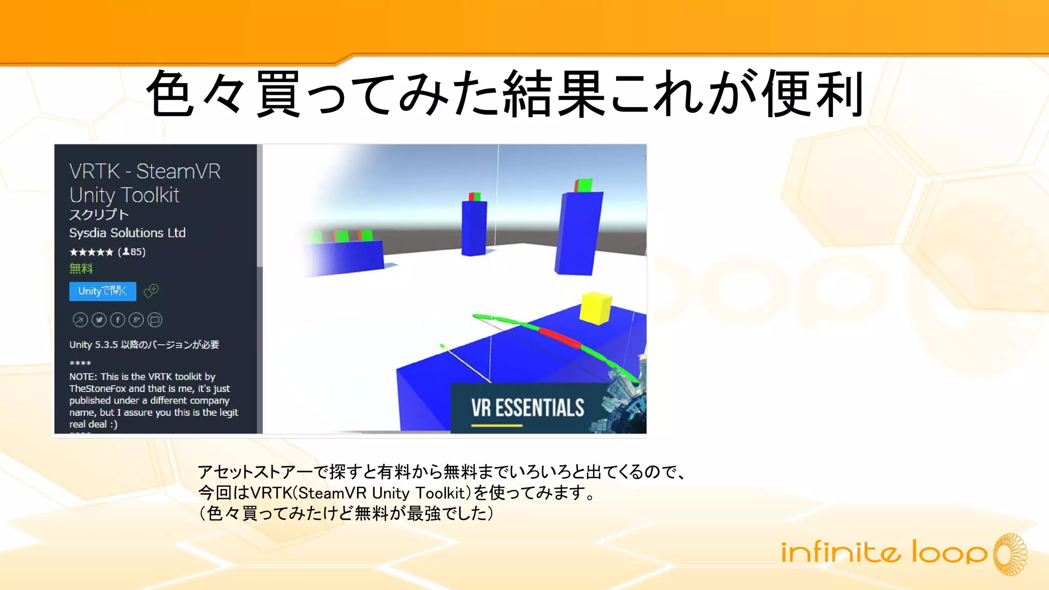 色々買ってみた結果これが便利
アセットストアーで探すと有料から無料までいろいろと出てくるので、
今回はVRTK(SteamVR Unity Toolkit）を使ってみます。
（色々買ってみたけど無料が最強でした）
 