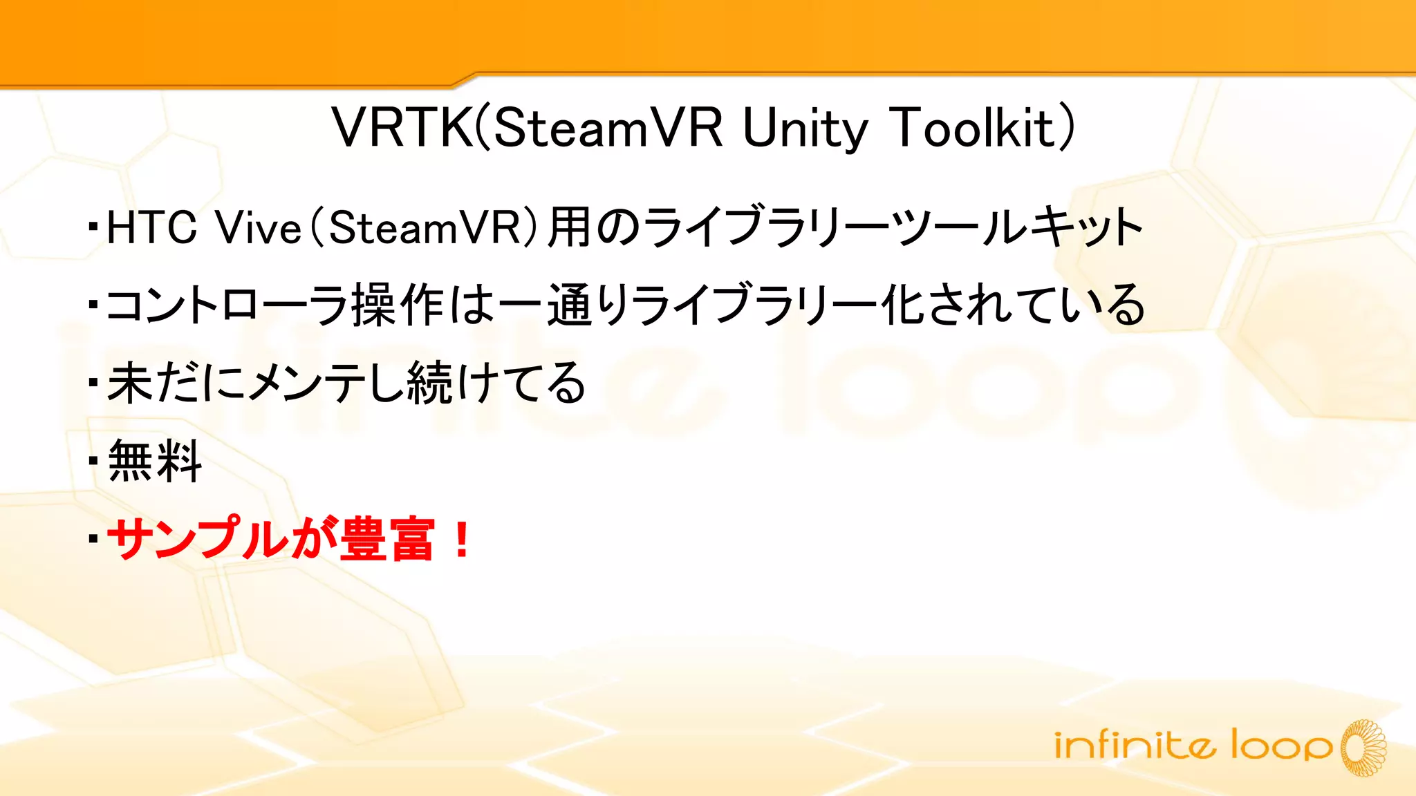 VRTK(SteamVR Unity Toolkit）
・HTC Vive（SteamVR）用のライブラリーツールキット
・コントローラ操作は一通りライブラリー化されている
・未だにメンテし続けてる
・無料
・サンプルが豊富！
 