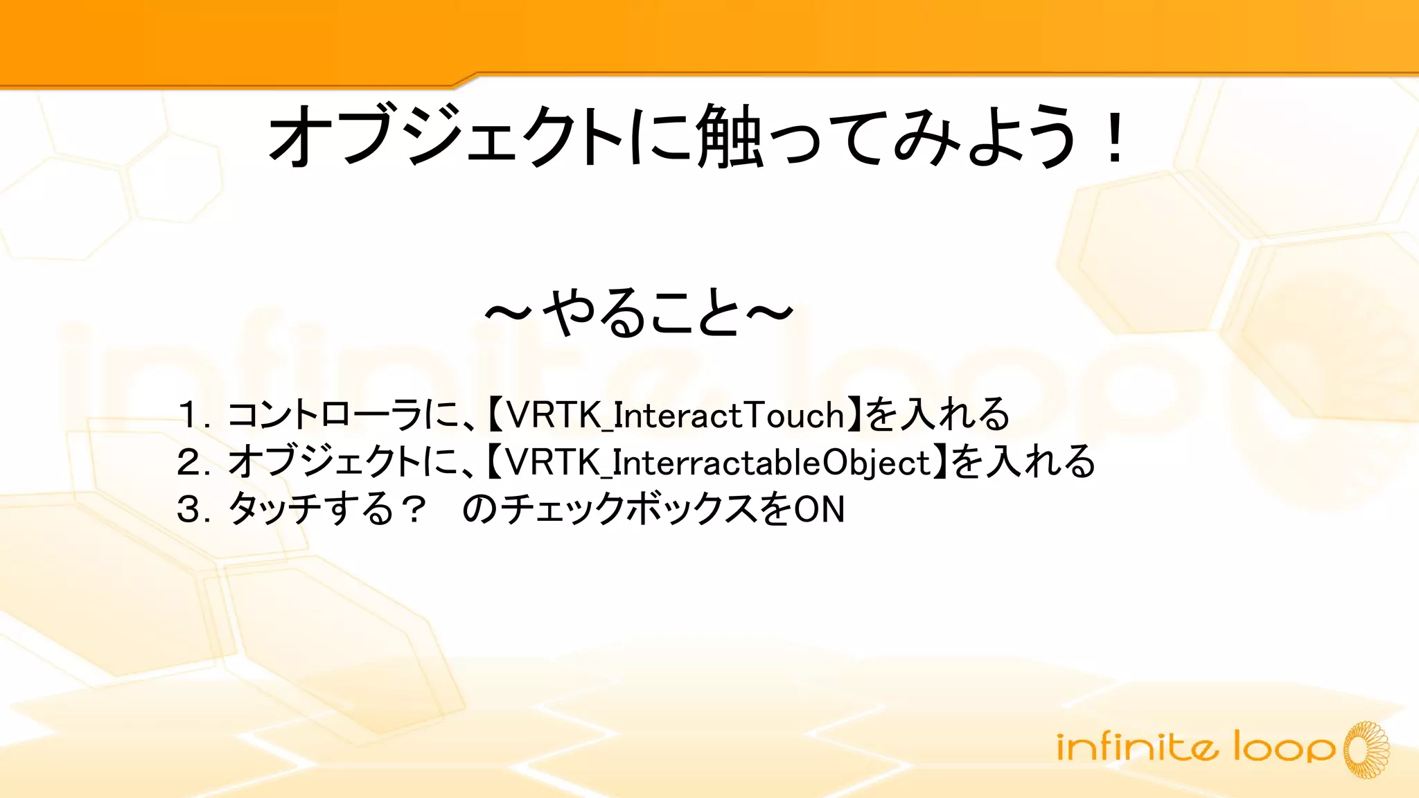 オブジェクトに触ってみよう！
１．コントローラに、【VRTK_InteractTouch】を入れる
２．オブジェクトに、【VRTK_InterractableObject】を入れる
３．タッチする？　のチェックボックスをON
～やること～
 