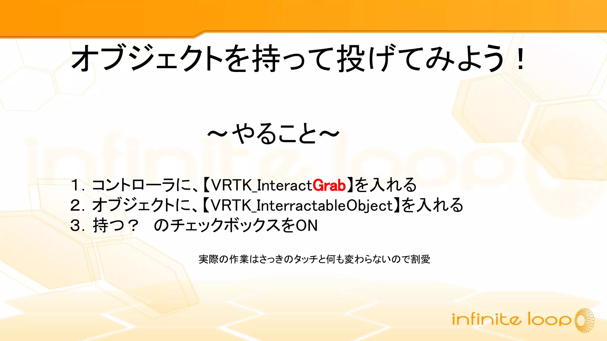 １．コントローラに、【VRTK_InteractGrab】を入れる
２．オブジェクトに、【VRTK_InterractableObject】を入れる
３．持つ？　のチェックボックスをON
～やること～
オブジェクトを持って投げてみよう！
実際の作業はさっきのタッチと何も変わらないので割愛
 