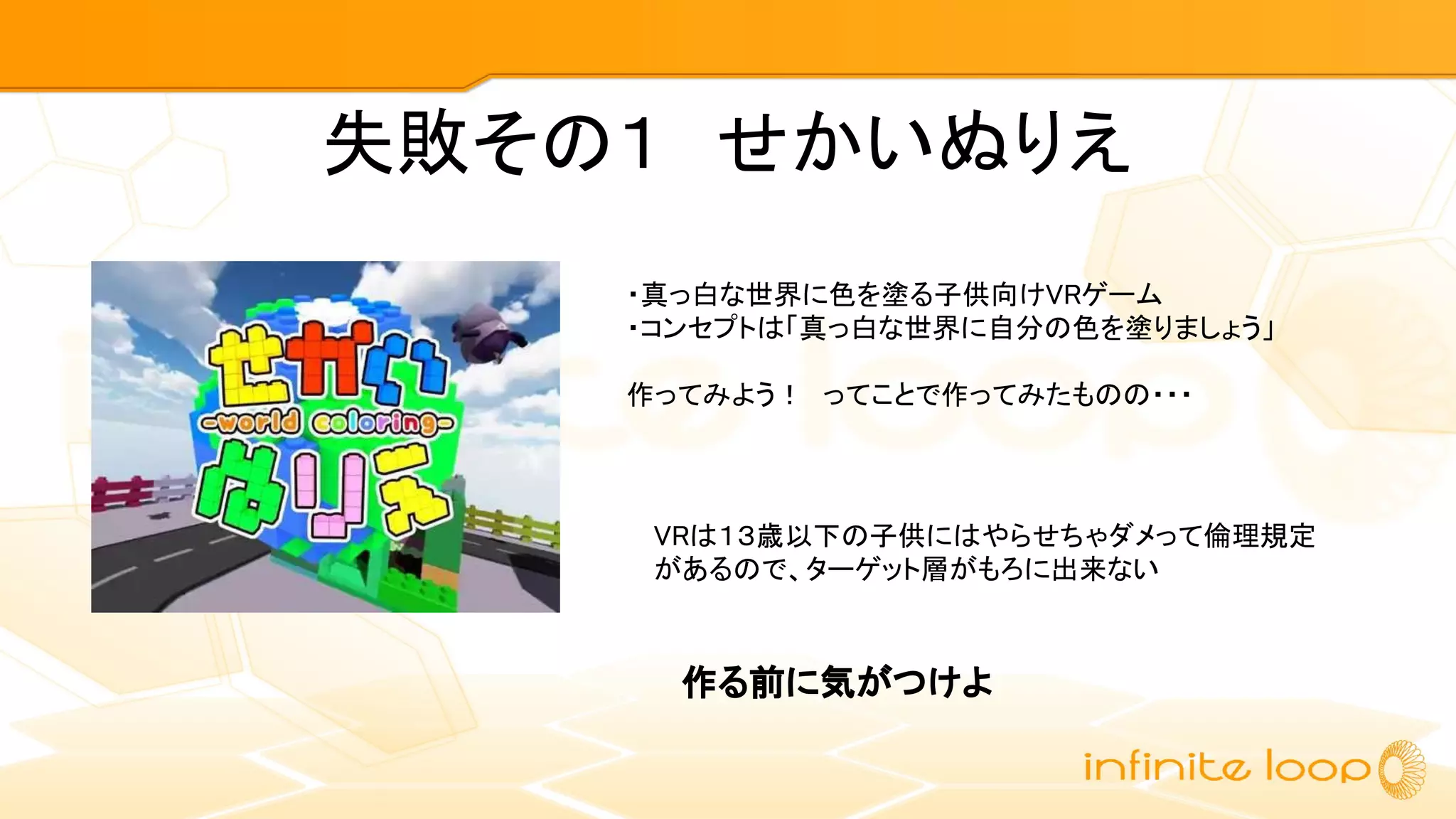 失敗その１　せかいぬりえ
・真っ白な世界に色を塗る子供向けVRゲーム
・コンセプトは「真っ白な世界に自分の色を塗りましょう」
作ってみよう！　ってことで作ってみたものの・・・
VRは１３歳以下の子供にはやらせちゃダメって倫理規定
があるので、ターゲット層がもろに出来ない
作る前に気がつけよ
 