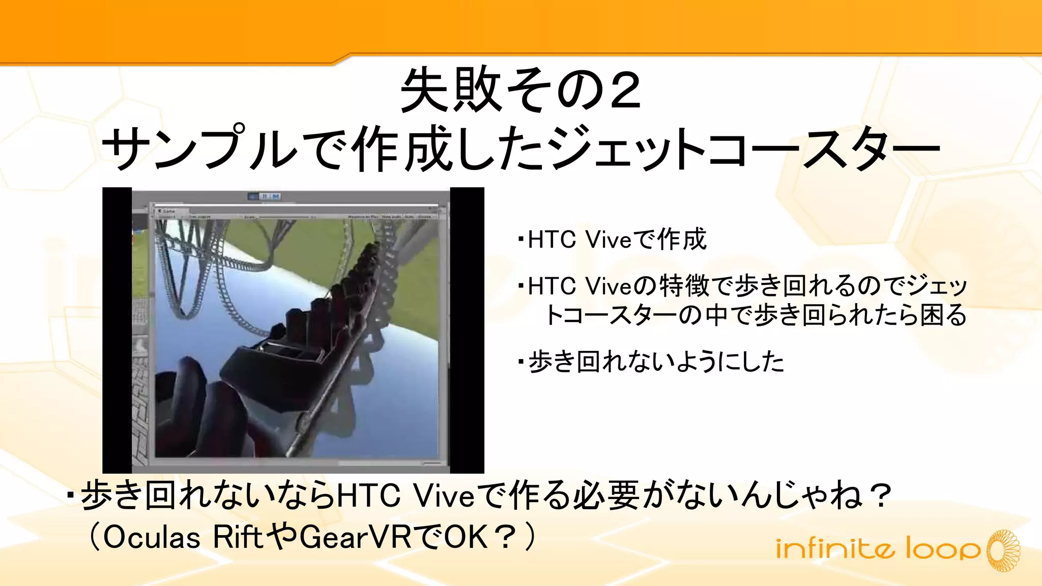 失敗その２
サンプルで作成したジェットコースター
・HTC Viveで作成
・HTC Viveの特徴で歩き回れるのでジェッ
トコースターの中で歩き回られたら困る
・歩き回れないようにした
・歩き回れないならHTC Viveで作る必要がないんじゃね？
　（Oculas RiftやGearVRでOK？）
 