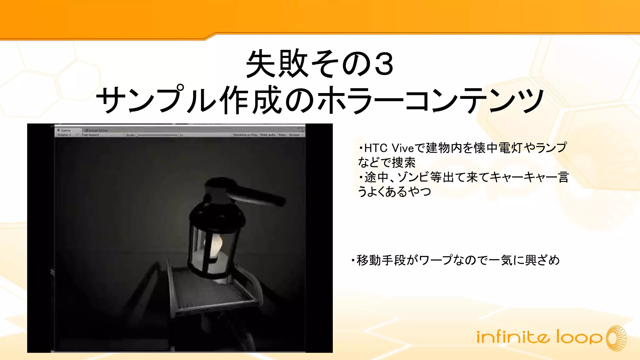 失敗その３
サンプル作成のホラーコンテンツ
・HTC Viveで建物内を懐中電灯やランプ
などで捜索
・途中、ゾンビ等出て来てキャーキャー言
うよくあるやつ
・移動手段がワープなので一気に興ざめ
 