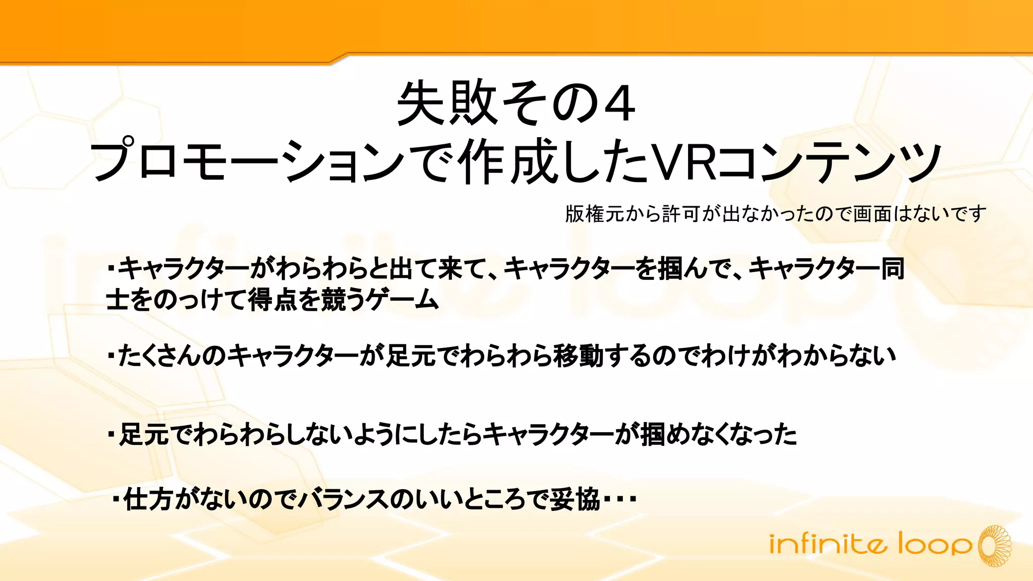 失敗その４
プロモーションで作成したVRコンテンツ
・キャラクターがわらわらと出て来て、キャラクターを掴んで、キャラクター同
士をのっけて得点を競うゲーム
版権元から許可が出なかったので画面はないです
・たくさんのキャラクターが足元でわらわら移動するのでわけがわからない
・足元でわらわらしないようにしたらキャラクターが掴めなくなった
・仕方がないのでバランスのいいところで妥協・・・
 