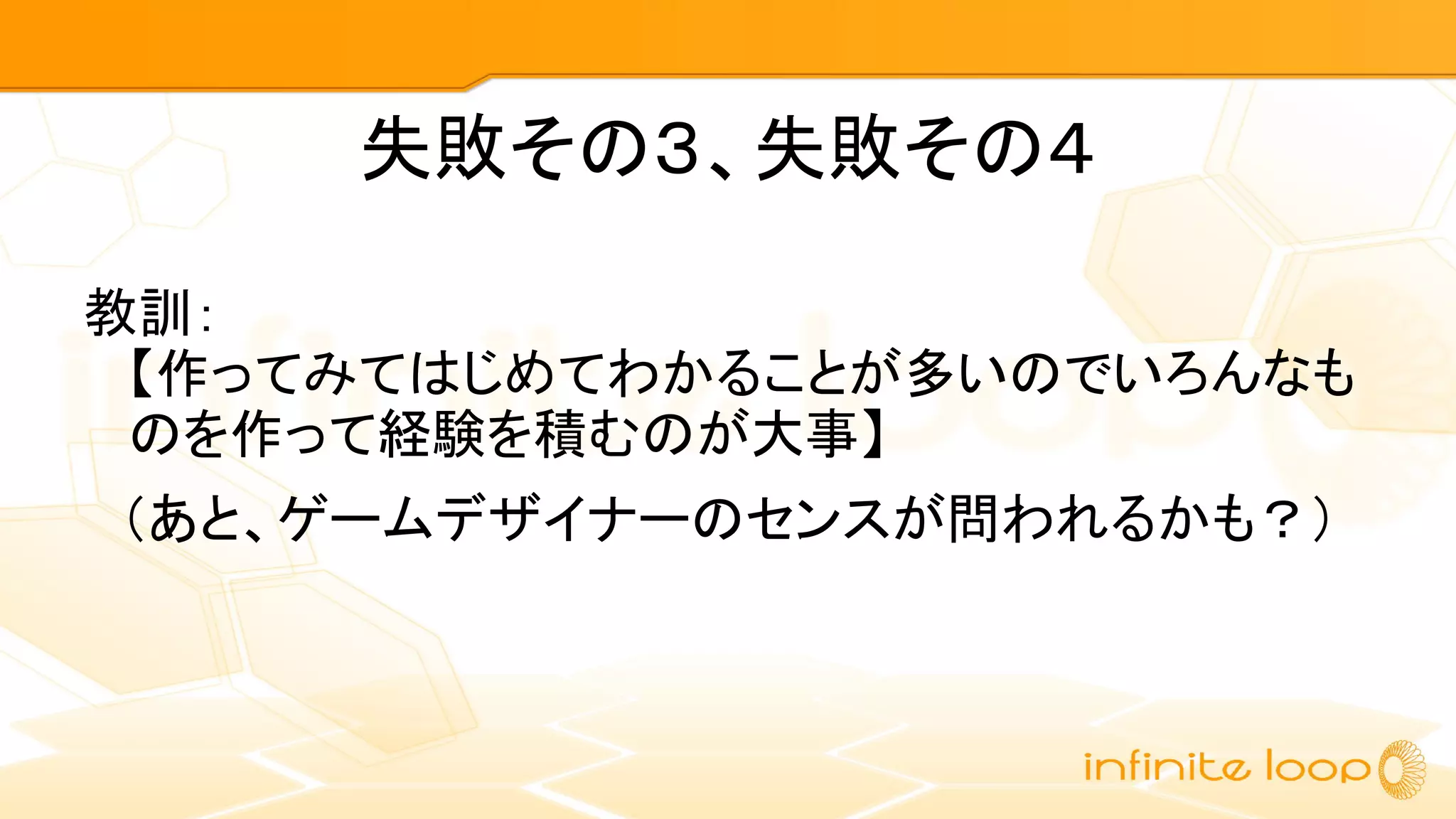 失敗その３、失敗その４
教訓：
【作ってみてはじめてわかることが多いのでいろんなも
のを作って経験を積むのが大事】
　（あと、ゲームデザイナーのセンスが問われるかも？）
 