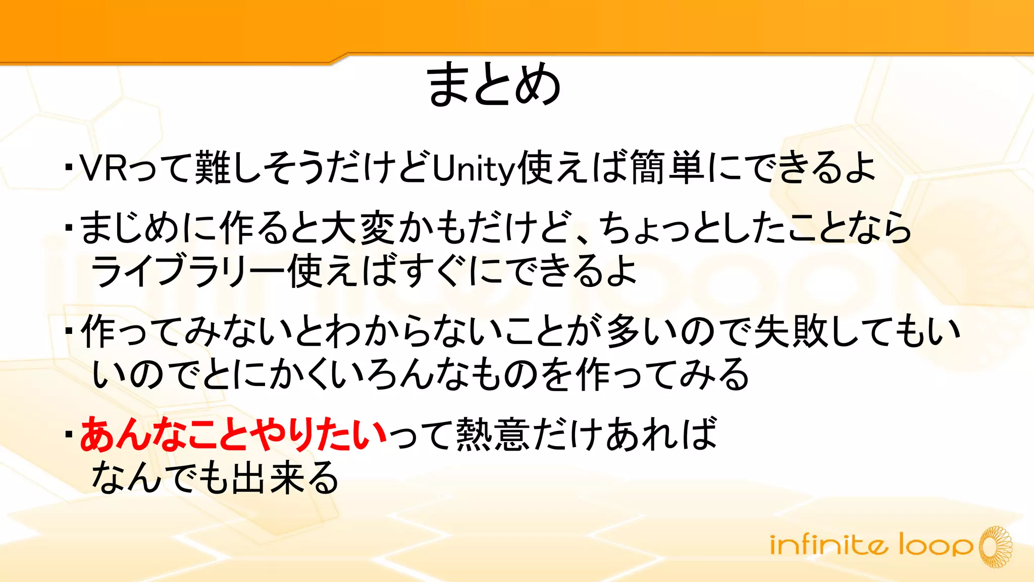 まとめ
・VRって難しそうだけどUnity使えば簡単にできるよ
・まじめに作ると大変かもだけど、ちょっとしたことなら
ライブラリー使えばすぐにできるよ
・作ってみないとわからないことが多いので失敗してもい
いのでとにかくいろんなものを作ってみる
・あんなことやりたいって熱意だけあれば
なんでも出来る
 