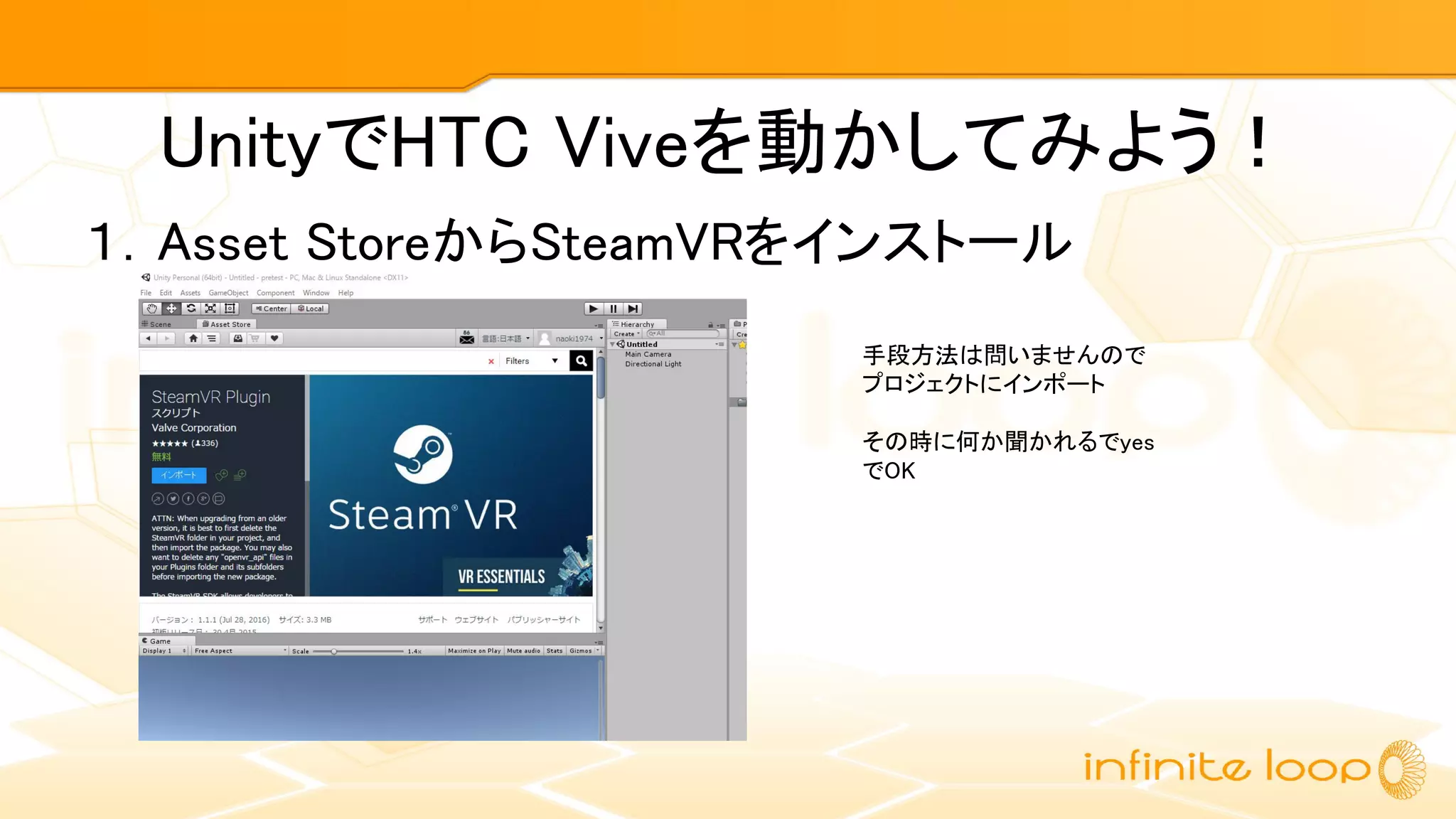 UnityでHTC Viveを動かしてみよう！
１．Asset StoreからSteamVRをインストール
手段方法は問いませんので
プロジェクトにインポート
その時に何か聞かれるでyes
でOK
 