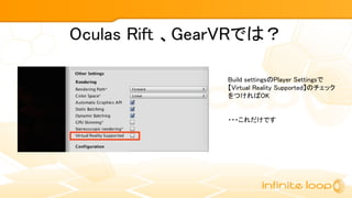 Oculas Rift 、GearVRでは？
Build settingsのPlayer Settingsで
【Virtual Reality Supported】のチェック
をつければOK
・・・これだけです
 