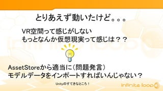 とりあえず動いたけど。。。
VR空間って感じがしない
もっとなんか仮想現実って感じは？？
AssetStoreから適当に（問題発言）
モデルデータをインポートすればいんじゃない？
Unityのすてきなところ！
 