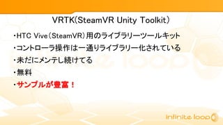 VRTK(SteamVR Unity Toolkit）
・HTC Vive（SteamVR）用のライブラリーツールキット
・コントローラ操作は一通りライブラリー化されている
・未だにメンテし続けてる
・無料
・サンプルが豊富！
 