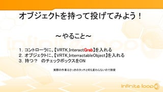 １．コントローラに、【VRTK_InteractGrab】を入れる
２．オブジェクトに、【VRTK_InterractableObject】を入れる
３．持つ？　のチェックボックスをON
～やること～
オブジェクトを持って投げてみよう！
実際の作業はさっきのタッチと何も変わらないので割愛
 