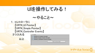 １．コントローラに
【VRTK_UI Pointer】
【VRTK_Simple Pointer】
【VRTK_Controller Events】
３つ入れる
～やること～
UIを操作してみる！
以上
 