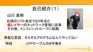 自己紹介（１）
　札幌のソフト会社で２０年ほど
低レイヤーのネットワーク管理に従事
その後、インフィニットループに転職
山口 直樹
得意な言語 そもそもプログラムなんてやってない
特技 UTPケーブルの８字巻き
 