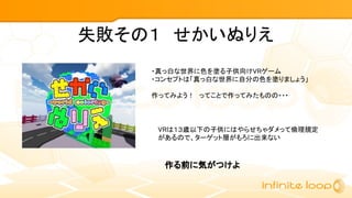 失敗その１　せかいぬりえ
・真っ白な世界に色を塗る子供向けVRゲーム
・コンセプトは「真っ白な世界に自分の色を塗りましょう」
作ってみよう！　ってことで作ってみたものの・・・
VRは１３歳以下の子供にはやらせちゃダメって倫理規定
があるので、ターゲット層がもろに出来ない
作る前に気がつけよ
 