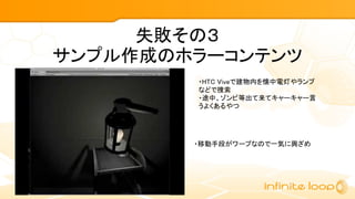 失敗その３
サンプル作成のホラーコンテンツ
・HTC Viveで建物内を懐中電灯やランプ
などで捜索
・途中、ゾンビ等出て来てキャーキャー言
うよくあるやつ
・移動手段がワープなので一気に興ざめ
 