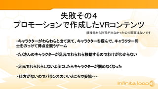 失敗その４
プロモーションで作成したVRコンテンツ
・キャラクターがわらわらと出て来て、キャラクターを掴んで、キャラクター同
士をのっけて得点を競うゲーム
版権元から許可が出なかったので画面はないです
・たくさんのキャラクターが足元でわらわら移動するのでわけがわからない
・足元でわらわらしないようにしたらキャラクターが掴めなくなった
・仕方がないのでバランスのいいところで妥協・・・
 